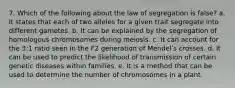 7. Which of the following about the law of segregation is false? a. It states that each of two alleles for a given trait segregate into different gametes. b. It can be explained by the segregation of homologous chromosomes during meiosis. c. It can account for the 3:1 ratio seen in the F2 generation of Mendelʹs crosses. d. It can be used to predict the likelihood of transmission of certain genetic diseases within families. e. It is a method that can be used to determine the number of chromosomes in a plant