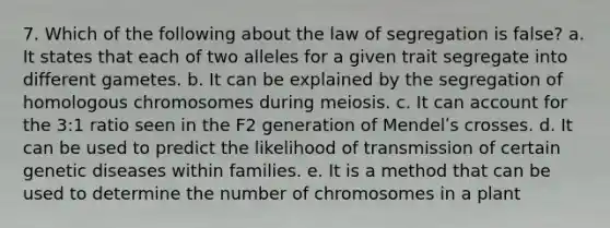 7. Which of the following about the law of segregation is false? a. It states that each of two alleles for a given trait segregate into different gametes. b. It can be explained by the segregation of homologous chromosomes during meiosis. c. It can account for the 3:1 ratio seen in the F2 generation of Mendelʹs crosses. d. It can be used to predict the likelihood of transmission of certain genetic diseases within families. e. It is a method that can be used to determine the number of chromosomes in a plant