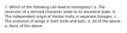 7. Which of the following can lead to homoplasy? a. The reversion of a derived character state to its ancestral state. b. The independent origin of similar traits in separate lineages. c. The evolution of wings in both birds and bats. d. All of the above. e. None of the above.