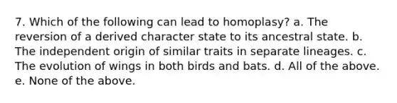 7. Which of the following can lead to homoplasy? a. The reversion of a derived character state to its ancestral state. b. The independent origin of similar traits in separate lineages. c. The evolution of wings in both birds and bats. d. All of the above. e. None of the above.