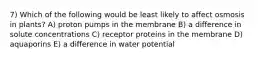 7) Which of the following would be least likely to affect osmosis in plants? A) proton pumps in the membrane B) a difference in solute concentrations C) receptor proteins in the membrane D) aquaporins E) a difference in water potential