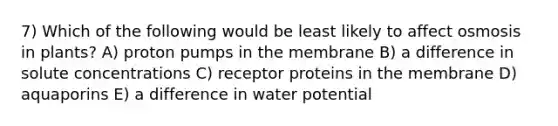 7) Which of the following would be least likely to affect osmosis in plants? A) proton pumps in the membrane B) a difference in solute concentrations C) receptor proteins in the membrane D) aquaporins E) a difference in water potential