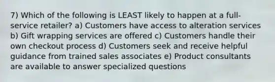 7) Which of the following is LEAST likely to happen at a full-service retailer? a) Customers have access to alteration services b) Gift wrapping services are offered c) Customers handle their own checkout process d) Customers seek and receive helpful guidance from trained sales associates e) Product consultants are available to answer specialized questions