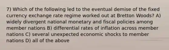 7) Which of the following led to the eventual demise of the fixed currency exchange rate regime worked out at Bretton Woods? A) widely divergent national monetary and fiscal policies among member nations B) differential rates of inflation across member nations C) several unexpected economic shocks to member nations D) all of the above