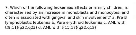 7. Which of the following leukemias affects primarily children, is characterized by an increase in monoblasts and monocytes, and often is associated with gingival and skin involvement? a. Pre-B lymphoblastic leukemia b. Pure erythroid leukemia c. AML with t(9;11)(p22;q23) d. AML with t(15;17)(q22;q12)