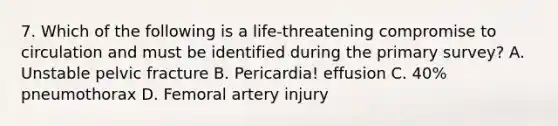 7. Which of the following is a life-threatening compromise to circulation and must be identified during the primary survey? A. Unstable pelvic fracture B. Pericardia! effusion C. 40% pneumothorax D. Femoral artery injury