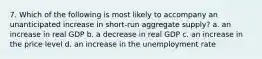 7. Which of the following is most likely to accompany an unanticipated increase in short-run aggregate supply? a. an increase in real GDP b. a decrease in real GDP c. an increase in the price level d. an increase in the unemployment rate