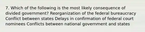 7. Which of the following is the most likely consequence of divided government? Reorganization of the federal bureaucracy Conflict between states Delays in confirmation of federal court nominees Conflicts between national government and states