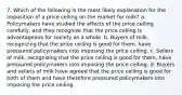 7. Which of the following is the most likely explanation for the imposition of a price ceiling on the market for milk? a. Policymakers have studied the effects of the price ceiling carefully, and they recognize that the price ceiling is advantageous for society as a whole. b. Buyers of milk, recognizing that the price ceiling is good for them, have pressured policymakers into imposing the price ceiling. c. Sellers of milk, recognizing that the price ceiling is good for them, have pressured policymakers into imposing the price ceiling. d. Buyers and sellers of milk have agreed that the price ceiling is good for both of them and have therefore pressured policymakers into imposing the price ceiling.