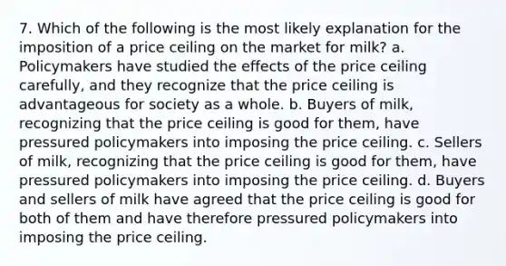 7. Which of the following is the most likely explanation for the imposition of a price ceiling on the market for milk? a. Policymakers have studied the effects of the price ceiling carefully, and they recognize that the price ceiling is advantageous for society as a whole. b. Buyers of milk, recognizing that the price ceiling is good for them, have pressured policymakers into imposing the price ceiling. c. Sellers of milk, recognizing that the price ceiling is good for them, have pressured policymakers into imposing the price ceiling. d. Buyers and sellers of milk have agreed that the price ceiling is good for both of them and have therefore pressured policymakers into imposing the price ceiling.