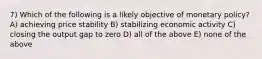 7) Which of the following is a likely objective of monetary policy? A) achieving price stability B) stabilizing economic activity C) closing the output gap to zero D) all of the above E) none of the above