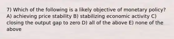 7) Which of the following is a likely objective of monetary policy? A) achieving price stability B) stabilizing economic activity C) closing the output gap to zero D) all of the above E) none of the above