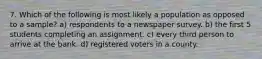 7. Which of the following is most likely a population as opposed to a sample? a) respondents to a newspaper survey. b) the first 5 students completing an assignment. c) every third person to arrive at the bank. d) registered voters in a county.