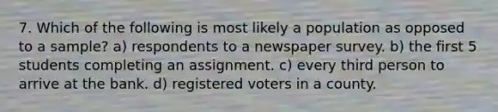 7. Which of the following is most likely a population as opposed to a sample? a) respondents to a newspaper survey. b) the first 5 students completing an assignment. c) every third person to arrive at the bank. d) registered voters in a county.