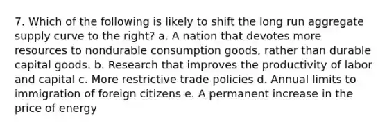 7. Which of the following is likely to shift the long run aggregate supply curve to the right? a. A nation that devotes more resources to nondurable consumption goods, rather than durable capital goods. b. Research that improves the productivity of labor and capital c. More restrictive trade policies d. Annual limits to immigration of foreign citizens e. A permanent increase in the price of energy