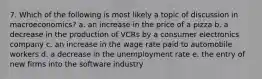 7. Which of the following is most likely a topic of discussion in macroeconomics? a. an increase in the price of a pizza b. a decrease in the production of VCRs by a consumer electronics company c. an increase in the wage rate paid to automobile workers d. a decrease in the unemployment rate e. the entry of new firms into the software industry