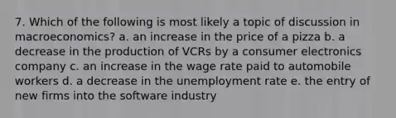 7. Which of the following is most likely a topic of discussion in macroeconomics? a. an increase in the price of a pizza b. a decrease in the production of VCRs by a consumer electronics company c. an increase in the wage rate paid to automobile workers d. a decrease in the unemployment rate e. the entry of new firms into the software industry