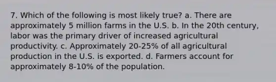 7. Which of the following is most likely true? a. There are approximately 5 million farms in the U.S. b. In the 20th century, labor was the primary driver of increased agricultural productivity. c. Approximately 20-25% of all agricultural production in the U.S. is exported. d. Farmers account for approximately 8-10% of the population.