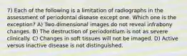 7) Each of the following is a limitation of radiographs in the assessment of periodontal disease except one. Which one is the exception? A) Two-dimensional images do not reveal infrabony changes. B) The destruction of periodontium is not as severe clinically. C) Changes in soft tissues will not be imaged. D) Active versus inactive disease is not distinguished.