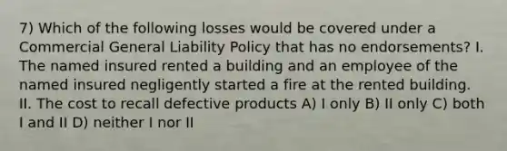 7) Which of the following losses would be covered under a Commercial General Liability Policy that has no endorsements? I. The named insured rented a building and an employee of the named insured negligently started a fire at the rented building. II. The cost to recall defective products A) I only B) II only C) both I and II D) neither I nor II