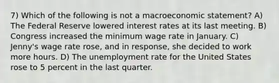 7) Which of the following is not a macroeconomic statement? A) The Federal Reserve lowered interest rates at its last meeting. B) Congress increased the minimum wage rate in January. C) Jenny's wage rate rose, and in response, she decided to work more hours. D) The unemployment rate for the United States rose to 5 percent in the last quarter.