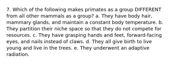 7. Which of the following makes primates as a group DIFFERENT from all other mammals as a group? a. They have body hair, mammary glands, and maintain a constant body temperature. b. They partition their niche space so that they do not compete for resources. c. They have grasping hands and feet, forward-facing eyes, and nails instead of claws. d. They all give birth to live young and live in the trees. e. They underwent an adaptive radiation.