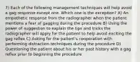 7) Each of the following management techniques will help avoid a gag response except one. Which one is the exception? A) An empathetic response from the radiographer when the patient mentions a fear of gagging during the procedure B) Using the power of suggestion to explain the tips and tricks the radiographer will apply for the patient to help avoid exciting the gag reflex C) Asking for the patient's cooperation with performing distraction techniques during the procedure D) Questioning the patient about his or her past history with a gag reflex prior to beginning the procedure