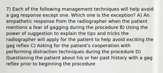 7) Each of the following management techniques will help avoid a gag response except one. Which one is the exception? A) An empathetic response from the radiographer when the patient mentions a fear of gagging during the procedure B) Using the power of suggestion to explain the tips and tricks the radiographer will apply for the patient to help avoid exciting the gag reflex C) Asking for the patient's cooperation with performing distraction techniques during the procedure D) Questioning the patient about his or her past history with a gag reflex prior to beginning the procedure