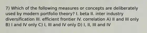 7) Which of the following measures or concepts are deliberately used by modern portfolio theory? I. beta II. inter industry diversification III. efficient frontier IV. correlation A) II and III only B) I and IV only C) I, III and IV only D) I, II, III and IV