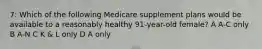 7: Which of the following Medicare supplement plans would be available to a reasonably healthy 91-year-old female? A A-C only B A-N C K & L only D A only