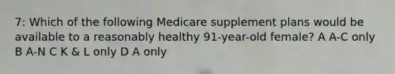 7: Which of the following Medicare supplement plans would be available to a reasonably healthy 91-year-old female? A A-C only B A-N C K & L only D A only