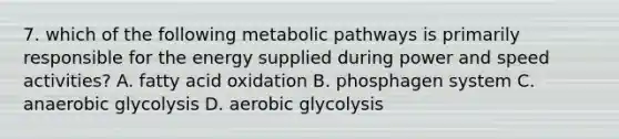 7. which of the following metabolic pathways is primarily responsible for the energy supplied during power and speed activities? A. fatty acid oxidation B. phosphagen system C. anaerobic glycolysis D. aerobic glycolysis