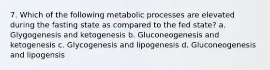 7. Which of the following metabolic processes are elevated during the fasting state as compared to the fed state? a. Glygogenesis and ketogenesis b. Gluconeogenesis and ketogenesis c. Glycogenesis and lipogenesis d. Gluconeogenesis and lipogensis