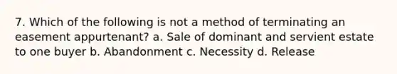 7. Which of the following is not a method of terminating an easement appurtenant? a. Sale of dominant and servient estate to one buyer b. Abandonment c. Necessity d. Release