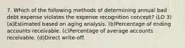 7. Which of the following methods of determining annual bad debt expense violates the expense recognition concept? (LO 3) (a)Estimated based on aging analysis. (b)Percentage of ending accounts receivable. (c)Percentage of average accounts receivable. (d)Direct write-off.