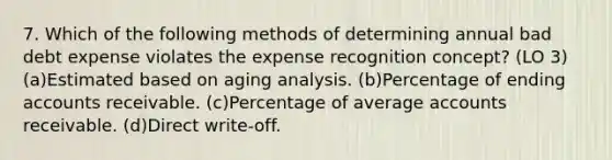 7. Which of the following methods of determining annual bad debt expense violates the expense recognition concept? (LO 3) (a)Estimated based on aging analysis. (b)Percentage of ending accounts receivable. (c)Percentage of average accounts receivable. (d)Direct write-off.