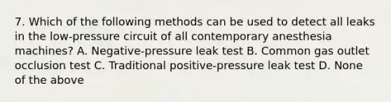 7. Which of the following methods can be used to detect all leaks in the low-pressure circuit of all contemporary anesthesia machines? A. Negative-pressure leak test B. Common gas outlet occlusion test C. Traditional positive-pressure leak test D. None of the above