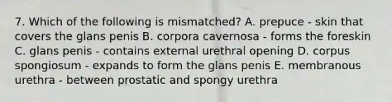 7. Which of the following is mismatched? A. prepuce - skin that covers the glans penis B. corpora cavernosa - forms the foreskin C. glans penis - contains external urethral opening D. corpus spongiosum - expands to form the glans penis E. membranous urethra - between prostatic and spongy urethra