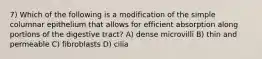 7) Which of the following is a modification of the simple columnar epithelium that allows for efficient absorption along portions of the digestive tract? A) dense microvilli B) thin and permeable C) fibroblasts D) cilia