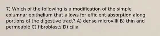 7) Which of the following is a modification of the simple columnar epithelium that allows for efficient absorption along portions of the digestive tract? A) dense microvilli B) thin and permeable C) fibroblasts D) cilia