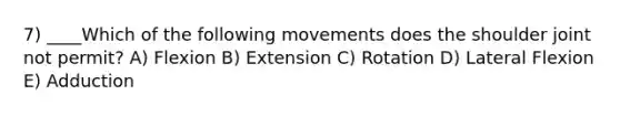 7) ____Which of the following movements does the shoulder joint not permit? A) Flexion B) Extension C) Rotation D) Lateral Flexion E) Adduction