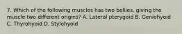 7. Which of the following muscles has two bellies, giving the muscle two different origins? A. Lateral pterygoid B. Geniohyoid C. Thyrohyoid D. Stylohyoid