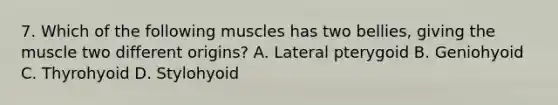 7. Which of the following muscles has two bellies, giving the muscle two different origins? A. Lateral pterygoid B. Geniohyoid C. Thyrohyoid D. Stylohyoid