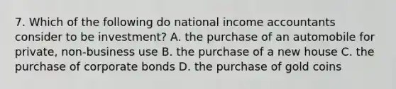 7. Which of the following do national income accountants consider to be investment? A. the purchase of an automobile for private, non-business use B. the purchase of a new house C. the purchase of corporate bonds D. the purchase of gold coins