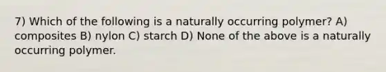 7) Which of the following is a naturally occurring polymer? A) composites B) nylon C) starch D) None of the above is a naturally occurring polymer.