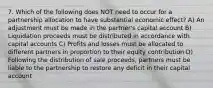 7. Which of the following does NOT need to occur for a partnership allocation to have substantial economic effect? A) An adjustment must be made in the partner's capital account B) Liquidation proceeds must be distributed in accordance with capital accounts C) Profits and losses must be allocated to different partners in proportion to their equity contribution D) Following the distribution of sale proceeds, partners must be liable to the partnership to restore any deficit in their capital account