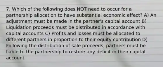 7. Which of the following does NOT need to occur for a partnership allocation to have substantial economic effect? A) An adjustment must be made in the partner's capital account B) Liquidation proceeds must be distributed in accordance with capital accounts C) Profits and losses must be allocated to different partners in proportion to their equity contribution D) Following the distribution of sale proceeds, partners must be liable to the partnership to restore any deficit in their capital account