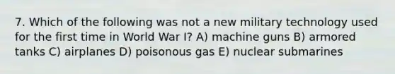 7. Which of the following was not a new military technology used for the first time in World War I? A) machine guns B) armored tanks C) airplanes D) poisonous gas E) nuclear submarines