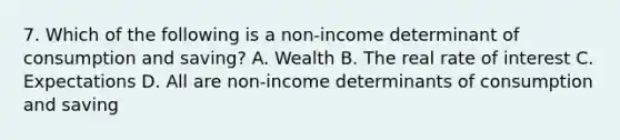 7. Which of the following is a non-income determinant of consumption and saving? A. Wealth B. The real rate of interest C. Expectations D. All are non-income determinants of consumption and saving