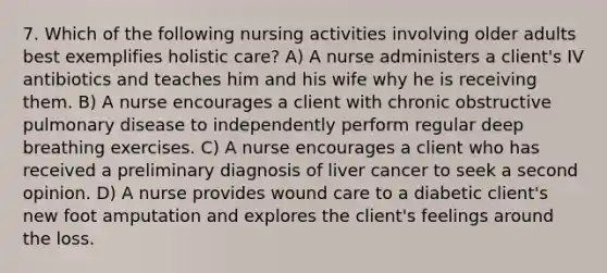 7. Which of the following nursing activities involving older adults best exemplifies holistic care? A) A nurse administers a client's IV antibiotics and teaches him and his wife why he is receiving them. B) A nurse encourages a client with chronic obstructive pulmonary disease to independently perform regular deep breathing exercises. C) A nurse encourages a client who has received a preliminary diagnosis of liver cancer to seek a second opinion. D) A nurse provides wound care to a diabetic client's new foot amputation and explores the client's feelings around the loss.